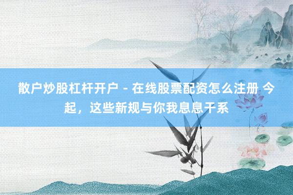 散户炒股杠杆开户 - 在线股票配资怎么注册 今起,这些新规与你我息息干系