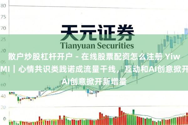 散户炒股杠杆开户 - 在线股票配资怎么注册 YiwealthSMI｜心情共识类践诺成流量干线，互动和AI创意掀开新增量