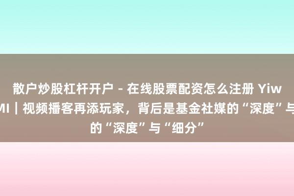 散户炒股杠杆开户 - 在线股票配资怎么注册 YiwealthSMI｜视频播客再添玩家，背后是基金社媒的“深度”与“细分”