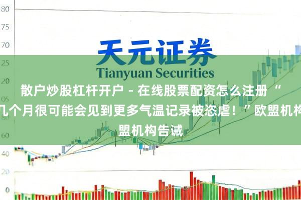散户炒股杠杆开户 - 在线股票配资怎么注册 “明天几个月很可能会见到更多气温记录被恣虐！”欧盟机构告诫