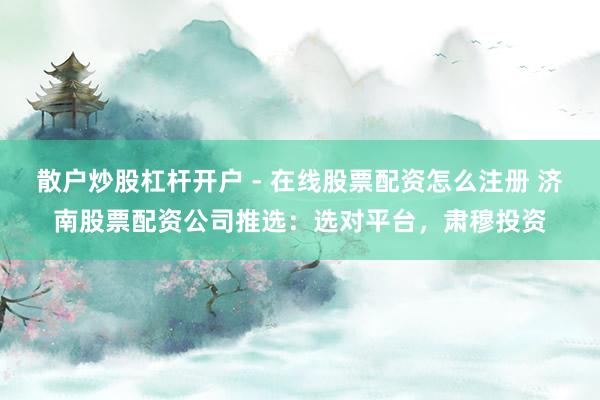 散户炒股杠杆开户 - 在线股票配资怎么注册 济南股票配资公司推选：选对平台，肃穆投资