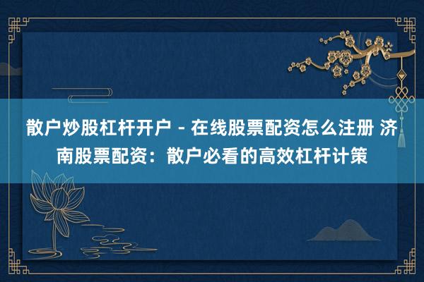 散户炒股杠杆开户 - 在线股票配资怎么注册 济南股票配资：散户必看的高效杠杆计策