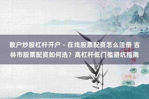 散户炒股杠杆开户 - 在线股票配资怎么注册 吉林市股票配资如何选？高杠杆低门槛避坑指南