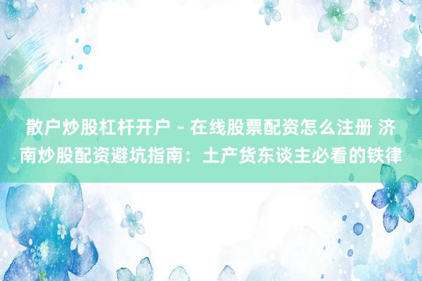 散户炒股杠杆开户 - 在线股票配资怎么注册 济南炒股配资避坑指南：土产货东谈主必看的铁律