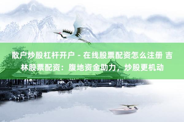 散户炒股杠杆开户 - 在线股票配资怎么注册 吉林股票配资：腹地资金助力，炒股更机动