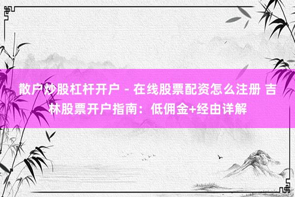 散户炒股杠杆开户 - 在线股票配资怎么注册 吉林股票开户指南：低佣金+经由详解