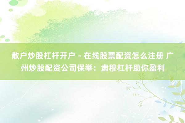 散户炒股杠杆开户 - 在线股票配资怎么注册 广州炒股配资公司保举：肃穆杠杆助你盈利