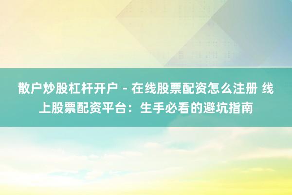 散户炒股杠杆开户 - 在线股票配资怎么注册 线上股票配资平台：生手必看的避坑指南