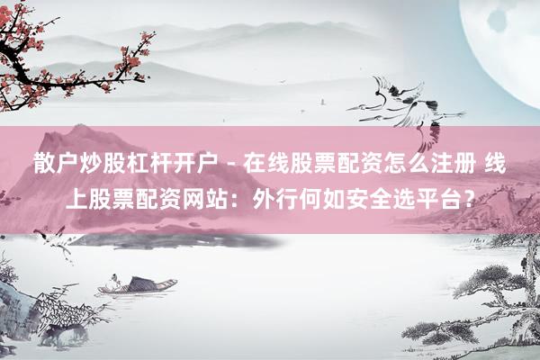 散户炒股杠杆开户 - 在线股票配资怎么注册 线上股票配资网站：外行何如安全选平台？