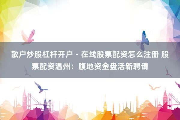 散户炒股杠杆开户 - 在线股票配资怎么注册 股票配资温州：腹地资金盘活新聘请