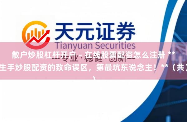 散户炒股杠杆开户 - 在线股票配资怎么注册 **生手炒股配资的致命误区，第最坑东说念主！**（共）