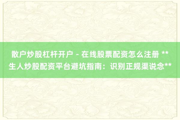 散户炒股杠杆开户 - 在线股票配资怎么注册 **生人炒股配资平台避坑指南：识别正规渠说念**
