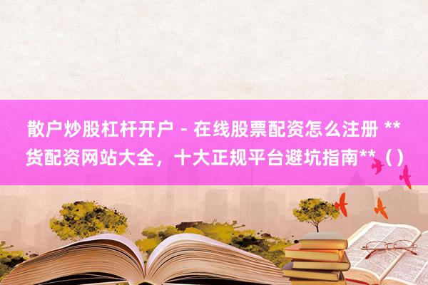 散户炒股杠杆开户 - 在线股票配资怎么注册 **货配资网站大全，十大正规平台避坑指南**（）