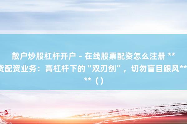 散户炒股杠杆开户 - 在线股票配资怎么注册 **期货配资业务：高杠杆下的“双刃剑”，切勿盲目跟风**（）