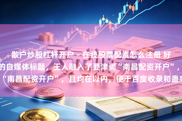 散户炒股杠杆开户 - 在线股票配资怎么注册 好的，这里有几个不同立场的自媒体标题，王人融入了要津词“南昌配资开户”，且均在以内，便于百度收录和蛊惑点击：