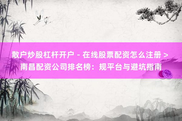 散户炒股杠杆开户 - 在线股票配资怎么注册 > 南昌配资公司排名榜：规平台与避坑指南