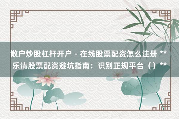 散户炒股杠杆开户 - 在线股票配资怎么注册 ** 乐清股票配资避坑指南：识别正规平台（）**