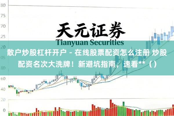 散户炒股杠杆开户 - 在线股票配资怎么注册 炒股配资名次大洗牌！新避坑指南，速看**（）