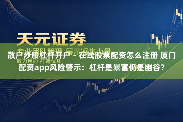 散户炒股杠杆开户 - 在线股票配资怎么注册 厦门配资app风险警示：杠杆是暴富仍是幽谷？