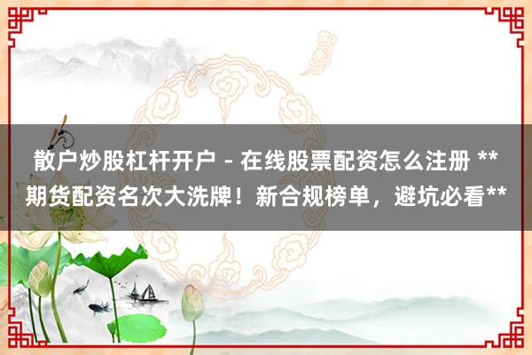 散户炒股杠杆开户 - 在线股票配资怎么注册 **期货配资名次大洗牌！新合规榜单，避坑必看**