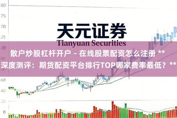 散户炒股杠杆开户 - 在线股票配资怎么注册 ** 深度测评：期货配资平台排行TOP哪家费率最低？**