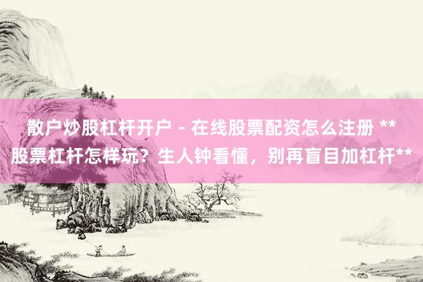 散户炒股杠杆开户 - 在线股票配资怎么注册 **股票杠杆怎样玩？生人钟看懂，别再盲目加杠杆**