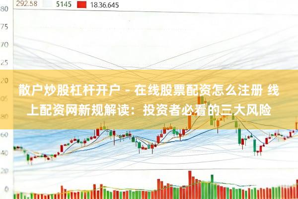 散户炒股杠杆开户 - 在线股票配资怎么注册 线上配资网新规解读：投资者必看的三大风险