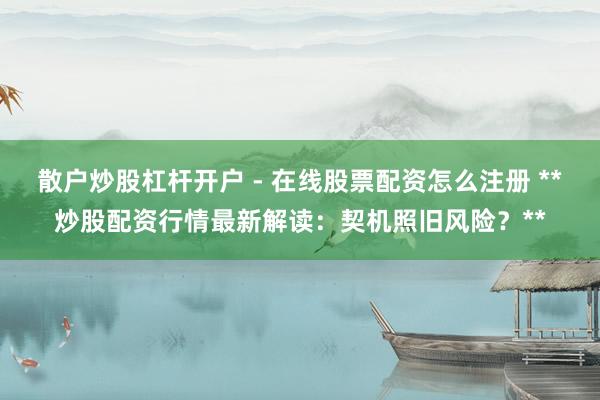 散户炒股杠杆开户 - 在线股票配资怎么注册 **炒股配资行情最新解读：契机照旧风险？**