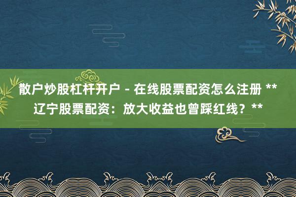 散户炒股杠杆开户 - 在线股票配资怎么注册 **辽宁股票配资：放大收益也曾踩红线？**