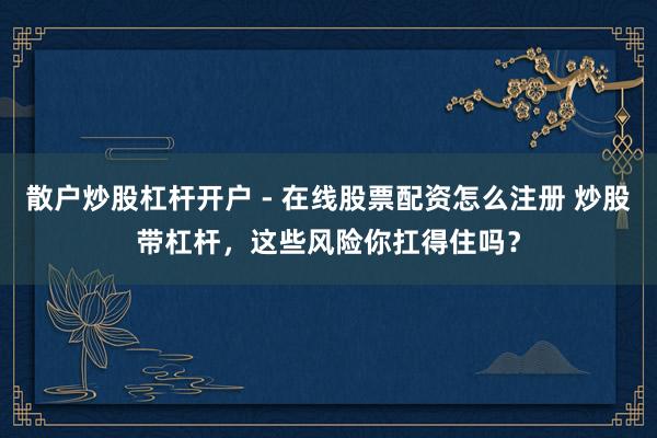 散户炒股杠杆开户 - 在线股票配资怎么注册 炒股带杠杆，这些风险你扛得住吗？