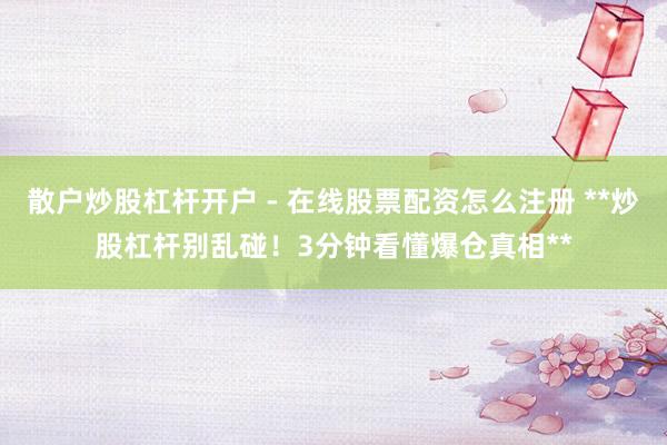 散户炒股杠杆开户 - 在线股票配资怎么注册 **炒股杠杆别乱碰！3分钟看懂爆仓真相**