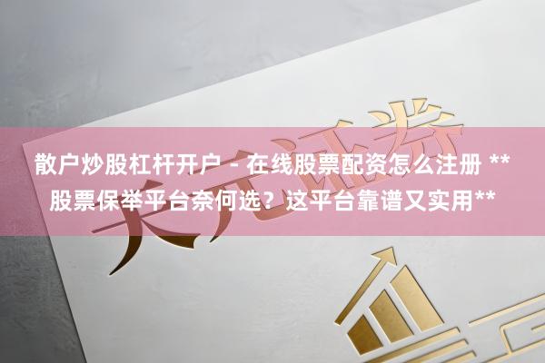 散户炒股杠杆开户 - 在线股票配资怎么注册 **股票保举平台奈何选？这平台靠谱又实用**