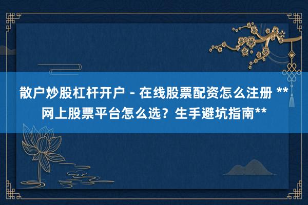 散户炒股杠杆开户 - 在线股票配资怎么注册 **网上股票平台怎么选？生手避坑指南**