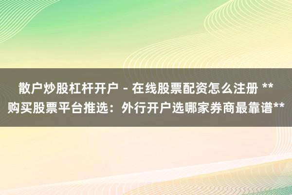 散户炒股杠杆开户 - 在线股票配资怎么注册 **购买股票平台推选：外行开户选哪家券商最靠谱**