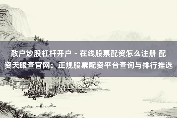 散户炒股杠杆开户 - 在线股票配资怎么注册 配资天眼查官网：正规股票配资平台查询与排行推选