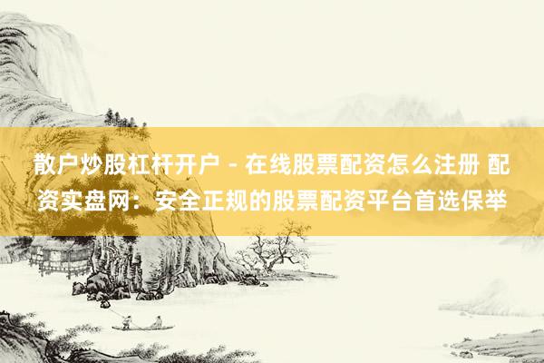散户炒股杠杆开户 - 在线股票配资怎么注册 配资实盘网：安全正规的股票配资平台首选保举